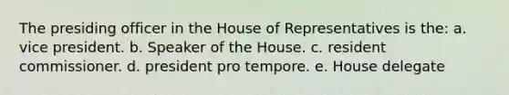 The presiding officer in the House of Representatives is the: a. vice president. b. Speaker of the House. c. resident commissioner. d. president pro tempore. e. House delegate