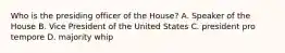 Who is the presiding officer of the House? A. Speaker of the House B. Vice President of the United States C. president pro tempore D. majority whip