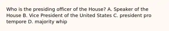 Who is the presiding officer of the House? A. Speaker of the House B. Vice President of the United States C. president pro tempore D. majority whip