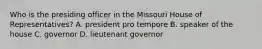 Who is the presiding officer in the Missouri House of Representatives? A. president pro tempore B. speaker of the house C. governor D. lieutenant governor