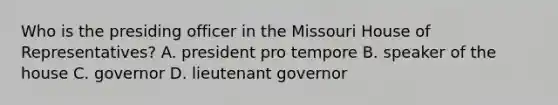 Who is the presiding officer in the Missouri House of Representatives? A. president pro tempore B. speaker of the house C. governor D. lieutenant governor