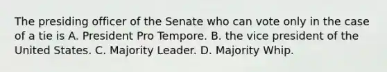 The presiding officer of the Senate who can vote only in the case of a tie is A. President Pro Tempore. B. the vice president of the United States. C. Majority Leader. D. Majority Whip.