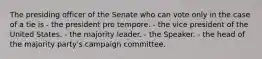 The presiding officer of the Senate who can vote only in the case of a tie is - the president pro tempore. - the vice president of the United States. - the majority leader. - the Speaker. - the head of the majority party's campaign committee.