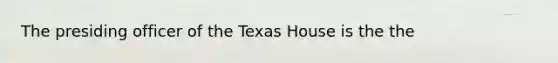 The presiding officer of the Texas House is the the