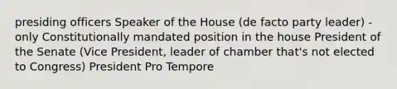 presiding officers Speaker of the House (de facto party leader) - only Constitutionally mandated position in the house President of the Senate (Vice President, leader of chamber that's not elected to Congress) President Pro Tempore