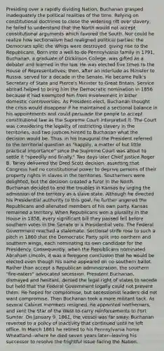 Presiding over a rapidly dividing Nation, Buchanan grasped inadequately the political realities of the time. Relying on constitutional doctrines to close the widening rift over slavery, he failed to understand that the North would not accept constitutional arguments which favored the South. Nor could he realize how sectionalism had realigned political parties: the Democrats split; the Whigs were destroyed, giving rise to the Republicans. Born into a well-to-do Pennsylvania family in 1791, Buchanan, a graduate of Dickinson College, was gifted as a debater and learned in the law. He was elected five times to the House of Representatives; then, after an interlude as Minister to Russia, served for a decade in the Senate. He became Polk's Secretary of State and Pierce's Minister to Great Britain. Service abroad helped to bring him the Democratic nomination in 1856 because it had exempted him from involvement in bitter domestic controversies. As President-elect, Buchanan thought the crisis would disappear if he maintained a sectional balance in his appointments and could persuade the people to accept constitutional law as the Supreme Court interpreted it. The Court was considering the legality of restricting slavery in the territories, and two justices hinted to Buchanan what the decision would be. Thus, in his Inaugural the President referred to the territorial question as "happily, a matter of but little practical importance" since the Supreme Court was about to settle it "speedily and finally." Two days later Chief Justice Roger B. Taney delivered the Dred Scott decision, asserting that Congress had no constitutional power to deprive persons of their property rights in slaves in the territories. Southerners were delighted, but the decision created a furor in the North. Buchanan decided to end the troubles in Kansas by urging the admission of the territory as a slave state. Although he directed his Presidential authority to this goal, he further angered the Republicans and alienated members of his own party. Kansas remained a territory. When Republicans won a plurality in the House in 1858, every significant bill they passed fell before southern votes in the Senate or a Presidential veto. The Federal Government reached a stalemate. Sectional strife rose to such a pitch in 1860 that the Democratic Party split into northern and southern wings, each nominating its own candidate for the Presidency. Consequently, when the Republicans nominated Abraham Lincoln, it was a foregone conclusion that he would be elected even though his name appeared on no southern ballot. Rather than accept a Republican administration, the southern "fire-eaters" advocated secession. President Buchanan, dismayed and hesitant, denied the legal right of states to secede but held that the Federal Government legally could not prevent them. He hoped for compromise, but secessionist leaders did not want compromise. Then Buchanan took a more militant tack. As several Cabinet members resigned, he appointed northerners, and sent the Star of the West to carry reinforcements to Fort Sumter. On January 9, 1861, the vessel was far away. Buchanan reverted to a policy of inactivity that continued until he left office. In March 1861 he retired to his Pennsylvania home Wheatland--where he died seven years later--leaving his successor to resolve the frightful issue facing the Nation.