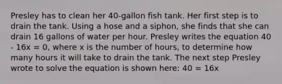 Presley has to clean her 40-gallon fish tank. Her first step is to drain the tank. Using a hose and a siphon, she finds that she can drain 16 gallons of water per hour. Presley writes the equation 40 - 16x = 0, where x is the number of hours, to determine how many hours it will take to drain the tank. The next step Presley wrote to solve the equation is shown here: 40 = 16x