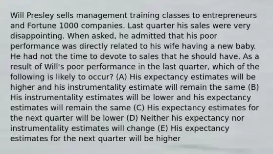 Will Presley sells management training classes to entrepreneurs and Fortune 1000 companies. Last quarter his sales were very disappointing. When asked, he admitted that his poor performance was directly related to his wife having a new baby. He had not the time to devote to sales that he should have. As a result of Will's poor performance in the last quarter, which of the following is likely to occur? (A) His expectancy estimates will be higher and his instrumentality estimate will remain the same (B) His instrumentality estimates will be lower and his expectancy estimates will remain the same (C) His expectancy estimates for the next quarter will be lower (D) Neither his expectancy nor instrumentality estimates will change (E) His expectancy estimates for the next quarter will be higher