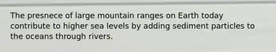 The presnece of large mountain ranges on Earth today contribute to higher sea levels by adding sediment particles to the oceans through rivers.
