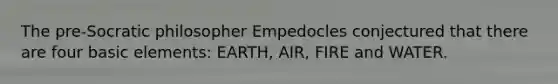 The pre-Socratic philosopher Empedocles conjectured that there are four basic elements: EARTH, AIR, FIRE and WATER.