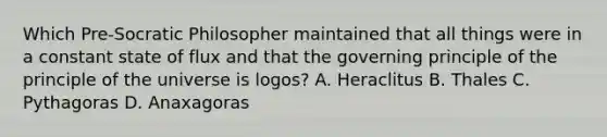 Which Pre-Socratic Philosopher maintained that all things were in a constant state of flux and that the governing principle of the principle of the universe is logos? A. Heraclitus B. Thales C. Pythagoras D. Anaxagoras