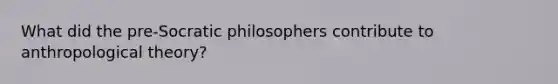 What did the pre-Socratic philosophers contribute to anthropological theory?