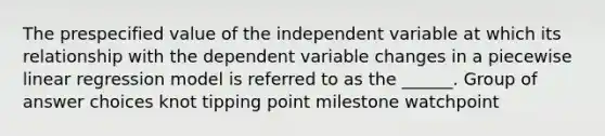 The prespecified value of the independent variable at which its relationship with the dependent variable changes in a piecewise linear regression model is referred to as the ______. Group of answer choices knot tipping point milestone watchpoint