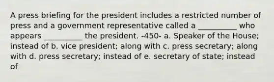 A press briefing for the president includes a restricted number of press and a government representative called a __________ who appears __________ the president. -450- a. Speaker of the House; instead of b. vice president; along with c. press secretary; along with d. press secretary; instead of e. secretary of state; instead of