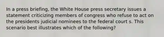 In a press briefing, the White House press secretary issues a statement criticizing members of congress who refuse to act on the presidents judicial nominees to the federal court s. This scenario best illustrates which of the following?