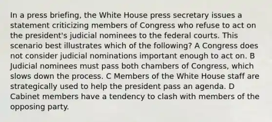 In a press briefing, the White House press secretary issues a statement criticizing members of Congress who refuse to act on the president's judicial nominees to the <a href='https://www.questionai.com/knowledge/kzzdxYQ4u6-federal-courts' class='anchor-knowledge'>federal courts</a>. This scenario best illustrates which of the following? A Congress does not consider judicial nominations important enough to act on. B Judicial nominees must pass both chambers of Congress, which slows down the process. C Members of the White House staff are strategically used to help the president pass an agenda. D Cabinet members have a tendency to clash with members of the opposing party.