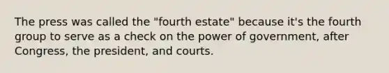 The press was called the "fourth estate" because it's the fourth group to serve as a check on the power of government, after Congress, the president, and courts.