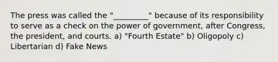 The press was called the "_________" because of its responsibility to serve as a check on the power of government, after Congress, the president, and courts. a) "Fourth Estate" b) Oligopoly c) Libertarian d) Fake News