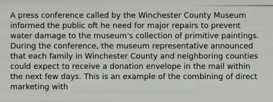 A press conference called by the Winchester County Museum informed the public oft he need for major repairs to prevent water damage to the museum's collection of primitive paintings. During the conference, the museum representative announced that each family in Winchester County and neighboring counties could expect to receive a donation envelope in the mail within the next few days. This is an example of the combining of direct marketing with