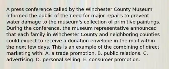 A press conference called by the Winchester County Museum informed the public of the need for major repairs to prevent water damage to the museum's collection of primitive paintings. During the conference, the museum representative announced that each family in Winchester County and neighboring counties could expect to receive a donation envelope in the mail within the next few days. This is an example of the combining of direct marketing with: A. a trade promotion. B. public relations. C. advertising. D. personal selling. E. consumer promotion.