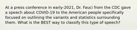 At a press conference in early-2021, Dr. Fauci from the CDC gave a speech about COVID-19 to the American people specifically focused on outlining the variants and statistics surrounding them. What is the BEST way to classify this type of speech?