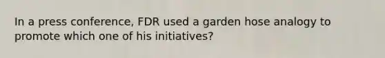 In a press conference, FDR used a garden hose analogy to promote which one of his initiatives?