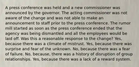 A press conference was held and a new commissioner was announced by the governor. The acting commissioner was not aware of the change and was not able to make an announcement to staff prior to the press conference. The rumor mill started as soon as the press conference ended that the agency was being dismantled and all the employees would be laid off. Was this a reasonable response to the change? Yes, because there was a climate of mistrust. Yes, because there was surprise and fear of the unknown. No, because there was a fear of failure. No, because, there was a history of disruption of group relationships. Yes, because there was a lack of a reward system.