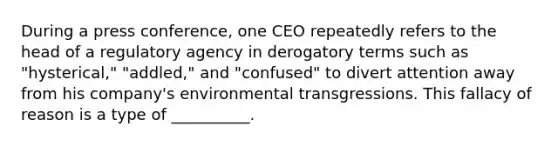 During a press conference, one CEO repeatedly refers to the head of a regulatory agency in derogatory terms such as "hysterical," "addled," and "confused" to divert attention away from his company's environmental transgressions. This fallacy of reason is a type of __________.