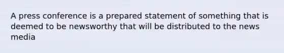 A press conference is a prepared statement of something that is deemed to be newsworthy that will be distributed to the news media