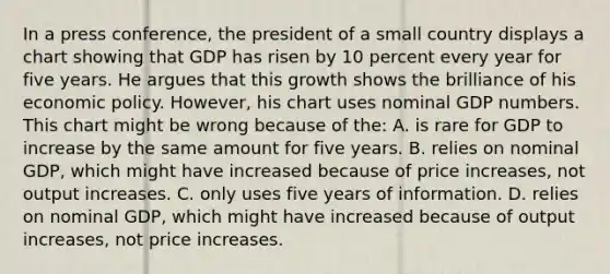 In a press conference, the president of a small country displays a chart showing that GDP has risen by 10 percent every year for five years. He argues that this growth shows the brilliance of his economic policy. However, his chart uses nominal GDP numbers. This chart might be wrong because of the: A. is rare for GDP to increase by the same amount for five years. B. relies on nominal GDP, which might have increased because of price increases, not output increases. C. only uses five years of information. D. relies on nominal GDP, which might have increased because of output increases, not price increases.