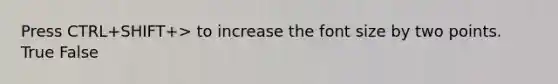 Press CTRL+SHIFT+> to increase the font size by two points. True False