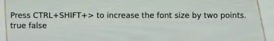 Press CTRL+SHIFT+> to increase the font size by two points. true false