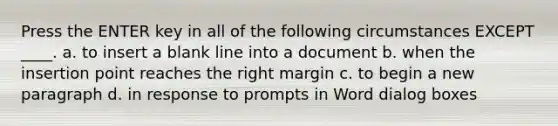 Press the ENTER key in all of the following circumstances EXCEPT ____. a. to insert a blank line into a document b. when the insertion point reaches the right margin c. to begin a new paragraph d. in response to prompts in Word dialog boxes