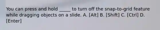 You can press and hold _____ to turn off the snap-to-grid feature while dragging objects on a slide. A. [Alt] B. [Shift] C. [Ctrl] D. [Enter]