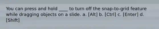 You can press and hold ____ to turn off the snap-to-grid feature while dragging objects on a slide. a. [Alt] b. [Ctrl] c. [Enter] d. [Shift]