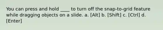 You can press and hold ____ to turn off the snap-to-grid feature while dragging objects on a slide. a. [Alt] b. [Shift] c. [Ctrl] d. [Enter]