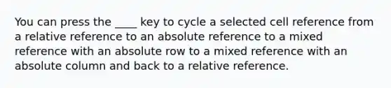 You can press the ____ key to cycle a selected cell reference from a relative reference to an absolute reference to a mixed reference with an absolute row to a mixed reference with an absolute column and back to a relative reference.