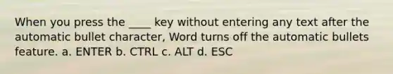 When you press the ____ key without entering any text after the automatic bullet character, Word turns off the automatic bullets feature. a. ENTER b. CTRL c. ALT d. ESC