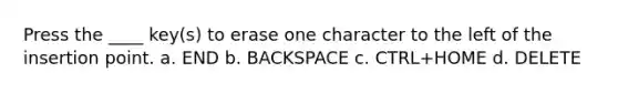 Press the ____ key(s) to erase one character to the left of the insertion point. a. END b. BACKSPACE c. CTRL+HOME d. DELETE