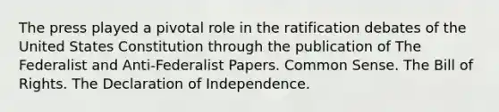 The press played a pivotal role in the ratification debates of the United States Constitution through the publication of The Federalist and Anti-Federalist Papers. Common Sense. The Bill of Rights. The Declaration of Independence.