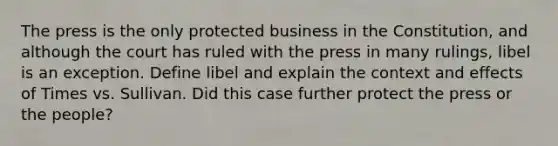 The press is the only protected business in the Constitution, and although the court has ruled with the press in many rulings, libel is an exception. Define libel and explain the context and effects of Times vs. Sullivan. Did this case further protect the press or the people?