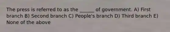 The press is referred to as the ______ of government. A) First branch B) Second branch C) People's branch D) Third branch E) None of the above