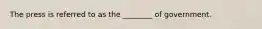 The press is referred to as the ________ of government.