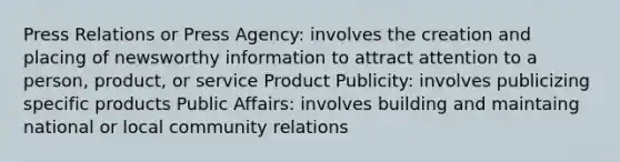 Press Relations or Press Agency: involves the creation and placing of newsworthy information to attract attention to a person, product, or service Product Publicity: involves publicizing specific products Public Affairs: involves building and maintaing national or local community relations