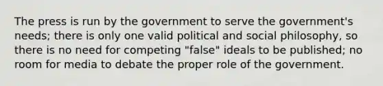 The press is run by the government to serve the government's needs; there is only one valid political and social philosophy, so there is no need for competing "false" ideals to be published; no room for media to debate the proper role of the government.