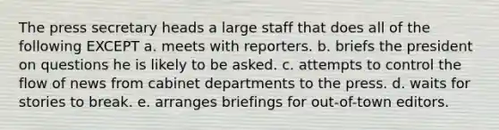 The press secretary heads a large staff that does all of the following EXCEPT a. meets with reporters. b. briefs the president on questions he is likely to be asked. c. attempts to control the flow of news from cabinet departments to the press. d. waits for stories to break. e. arranges briefings for out-of-town editors.