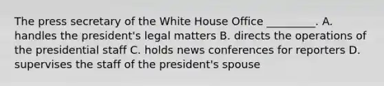 The press secretary of the White House Office _________. A. handles the president's legal matters B. directs the operations of the presidential staff C. holds news conferences for reporters D. supervises the staff of the president's spouse