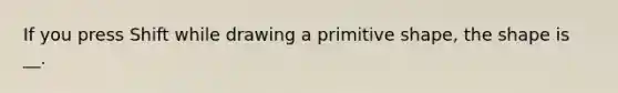 If you press Shift while drawing a primitive shape, the shape is __.