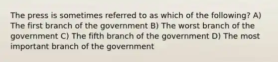 The press is sometimes referred to as which of the following? A) The first branch of the government B) The worst branch of the government C) The fifth branch of the government D) The most important branch of the government