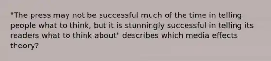 "The press may not be successful much of the time in telling people what to think, but it is stunningly successful in telling its readers what to think about" describes which media effects theory?